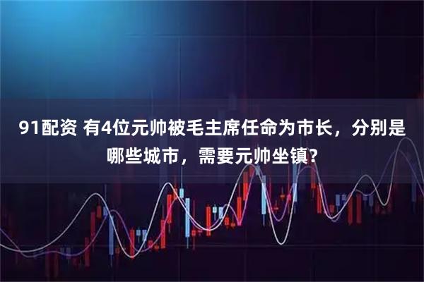 91配资 有4位元帅被毛主席任命为市长，分别是哪些城市，需要元帅坐镇？