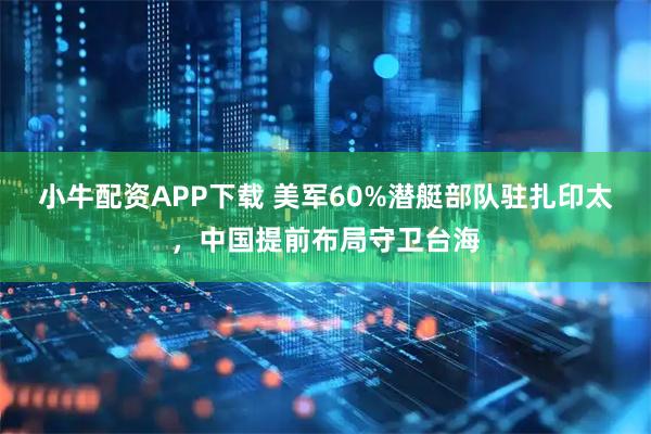 小牛配资APP下载 美军60%潜艇部队驻扎印太，中国提前布局守卫台海
