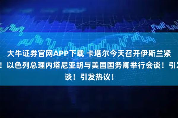 大牛证券官网APP下载 卡塔尔今天召开伊斯兰紧急峰会！以色列总理内塔尼亚胡与美国国务卿举行会谈！引发热议！
