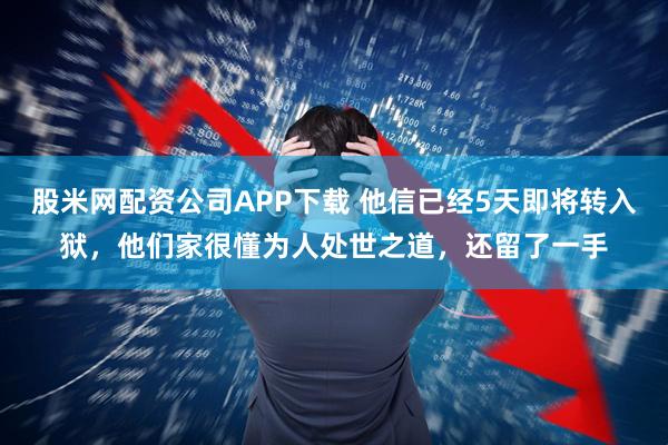 股米网配资公司APP下载 他信已经5天即将转入狱，他们家很懂为人处世之道，还留了一手