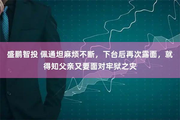 盛鹏智投 佩通坦麻烦不断，下台后再次露面，就得知父亲又要面对牢狱之灾
