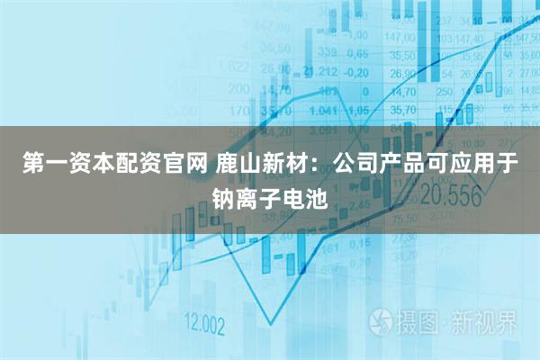第一资本配资官网 鹿山新材：公司产品可应用于钠离子电池