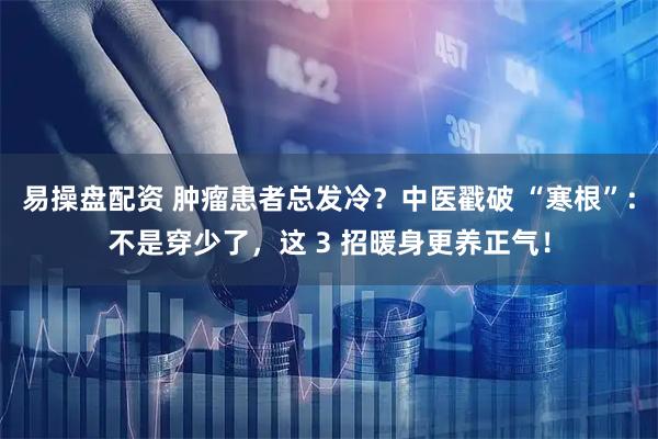 易操盘配资 肿瘤患者总发冷？中医戳破 “寒根”：不是穿少了，这 3 招暖身更养正气！