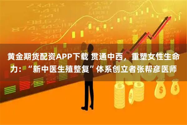 黄金期货配资APP下载 贯通中西，重塑女性生命力：“新中医生殖整复”体系创立者张帮彦医师