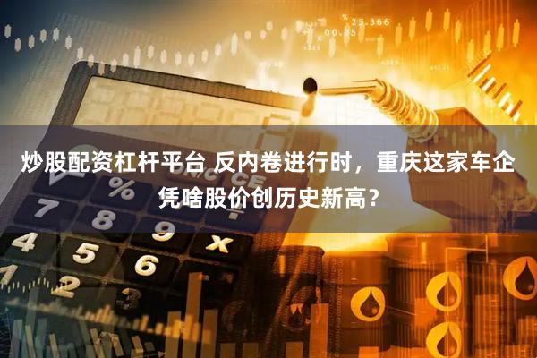 炒股配资杠杆平台 反内卷进行时，重庆这家车企凭啥股价创历史新高？