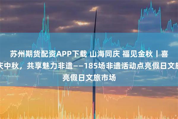 苏州期货配资APP下载 山海同庆 福见金秋丨喜迎国庆中秋，共享魅力非遗——185场非遗活动点亮假日文旅市场