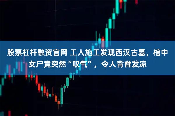 股票杠杆融资官网 工人施工发现西汉古墓，棺中女尸竟突然“叹气”，令人背脊发凉