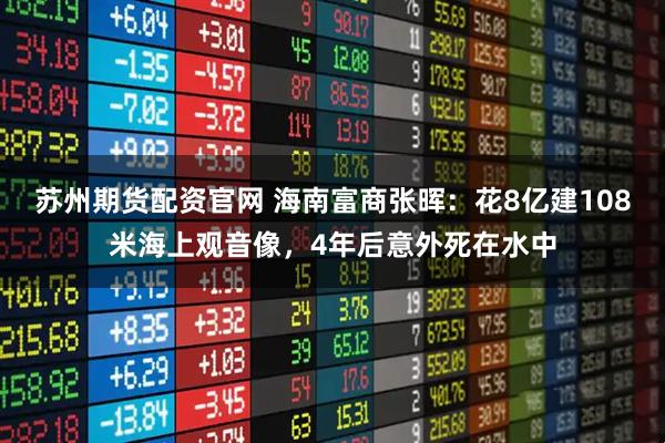 苏州期货配资官网 海南富商张晖：花8亿建108米海上观音像，4年后意外死在水中