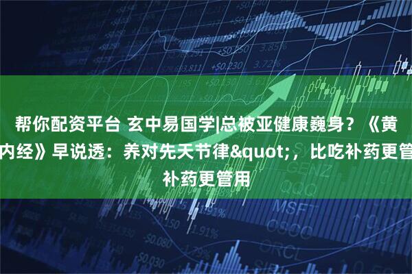 帮你配资平台 玄中易国学|总被亚健康巍身？《黄帝内经》早说透：养对先天节律"，比吃补药更管用