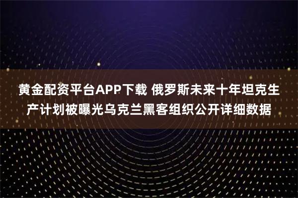 黄金配资平台APP下载 俄罗斯未来十年坦克生产计划被曝光乌克兰黑客组织公开详细数据