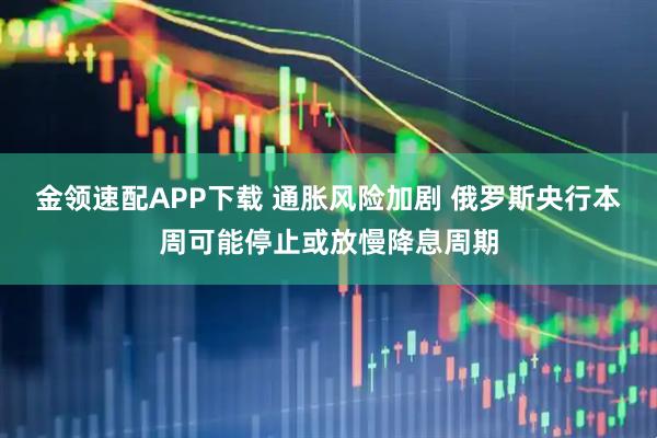 金领速配APP下载 通胀风险加剧 俄罗斯央行本周可能停止或放慢降息周期