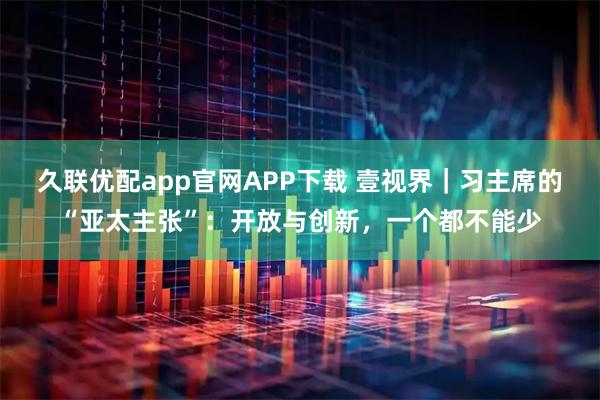 久联优配app官网APP下载 壹视界｜习主席的“亚太主张”：开放与创新，一个都不能少