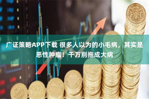 广证策略APP下载 很多人以为的小毛病，其实是恶性肿瘤！千万别拖成大病