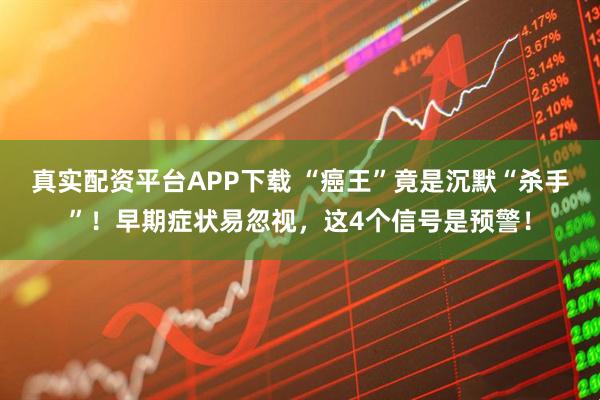 真实配资平台APP下载 “癌王”竟是沉默“杀手”！早期症状易忽视，这4个信号是预警！