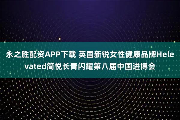 永之胜配资APP下载 英国新锐女性健康品牌Helevated简悦长青闪耀第八届中国进博会