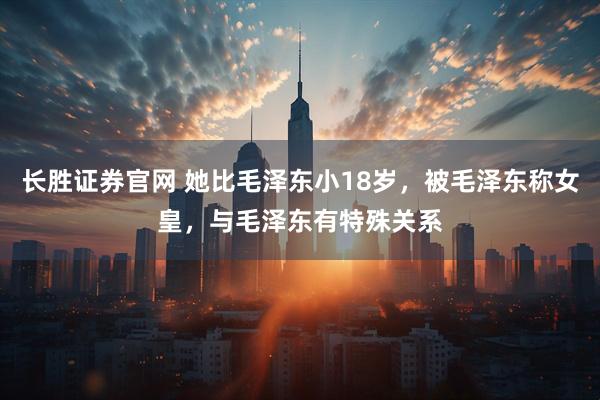 长胜证券官网 她比毛泽东小18岁，被毛泽东称女皇，与毛泽东有特殊关系