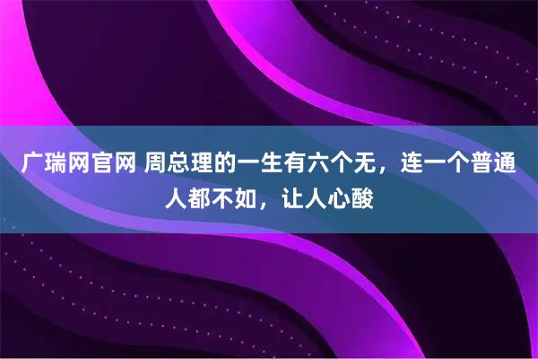 广瑞网官网 周总理的一生有六个无，连一个普通人都不如，让人心酸