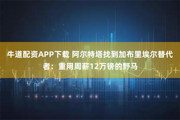 牛道配资APP下载 阿尔特塔找到加布里埃尔替代者：重用周薪12万镑的野马