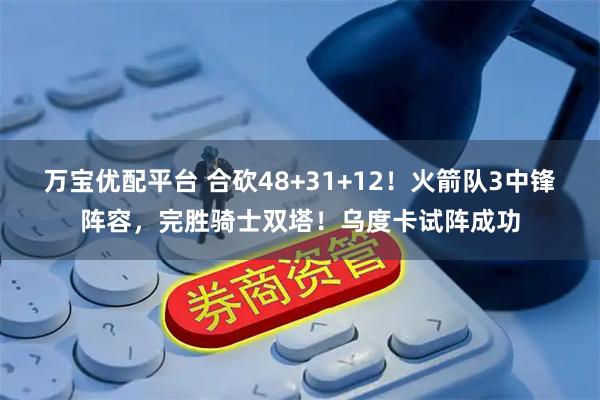 万宝优配平台 合砍48+31+12！火箭队3中锋阵容，完胜骑士双塔！乌度卡试阵成功