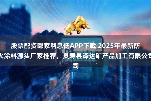 股票配资哪家利息低APP下载 2025年最新防火涂料源头厂家推荐，灵寿县泽达矿产品加工有限公司