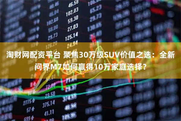 淘财网配资平台 聚焦30万级SUV价值之选：全新问界M7如何赢得10万家庭选择？