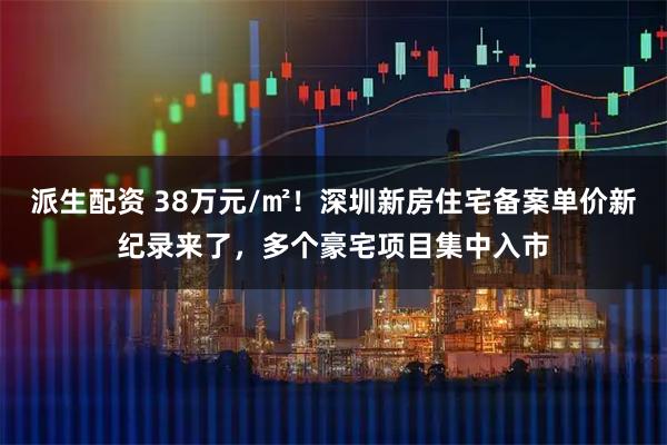 派生配资 38万元/㎡！深圳新房住宅备案单价新纪录来了，多个豪宅项目集中入市