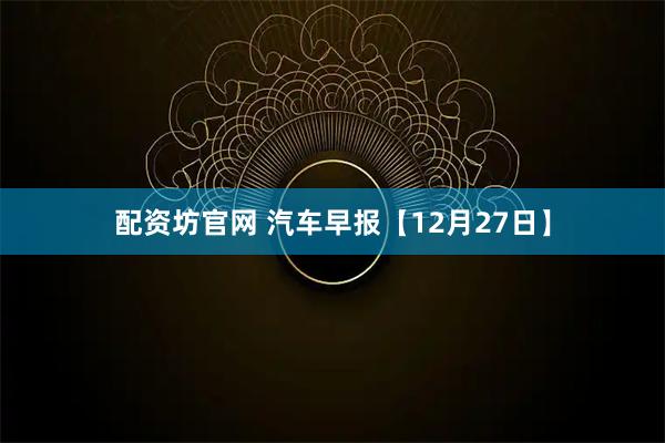 配资坊官网 汽车早报【12月27日】