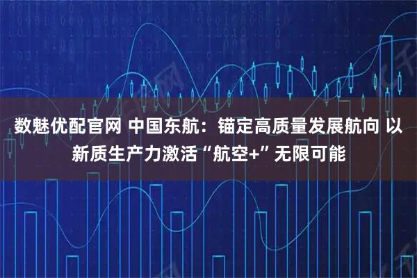 数魅优配官网 中国东航：锚定高质量发展航向 以新质生产力激活“航空+”无限可能