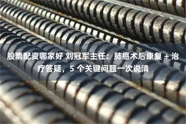 股票配资哪家好 刘冠军主任：肺癌术后康复 + 治疗答疑，5 个关键问题一次说清