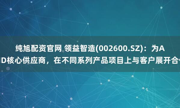 纯旭配资官网 领益智造(002600.SZ)：为AMD核心供应商，在不同系列产品项目上与客户展开合作