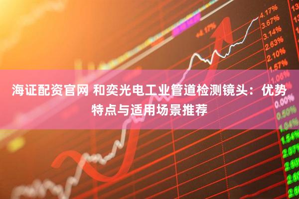 海证配资官网 和奕光电工业管道检测镜头：优势特点与适用场景推荐