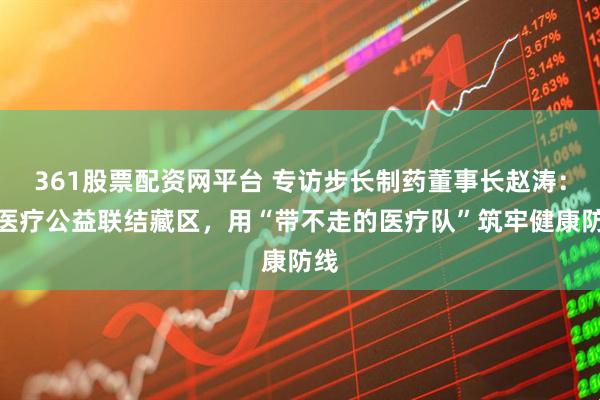 361股票配资网平台 专访步长制药董事长赵涛:以医疗公益联结藏区,用“带不走的医疗队”筑牢健康防线