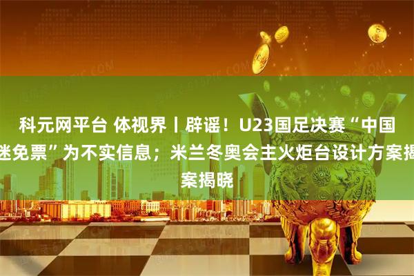 科元网平台 体视界丨辟谣！U23国足决赛“中国球迷免票”为不实信息；米兰冬奥会主火炬台设计方案揭晓