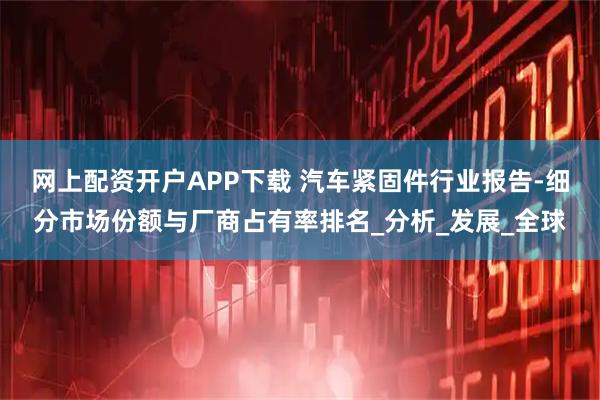 网上配资开户APP下载 汽车紧固件行业报告-细分市场份额与厂商占有率排名_分析_发展_全球