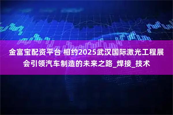 金富宝配资平台 相约2025武汉国际激光工程展会引领汽车制造的未来之路_焊接_技术