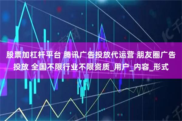股票加杠杆平台 腾讯广告投放代运营 朋友圈广告投放 全国不限行业不限资质_用户_内容_形式