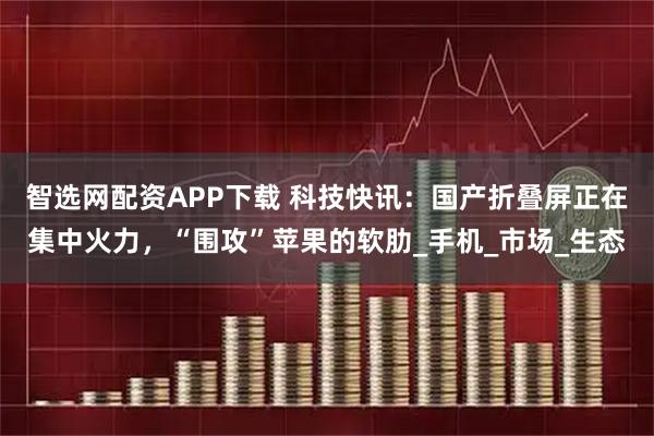 智选网配资APP下载 科技快讯：国产折叠屏正在集中火力，“围攻”苹果的软肋_手机_市场_生态