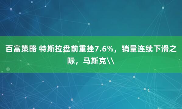 百富策略 特斯拉盘前重挫7.6%，销量连续下滑之际，马斯克\