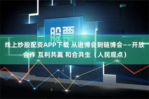线上炒股配资APP下载 从进博会到链博会——开放合作 互利共赢 和合共生（人民观点）