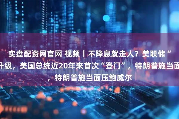 实盘配资网官网 视频丨不降息就走人？美联储“装修门”升级，美国总统近20年来首次“登门”，特朗普施当面压鲍威尔