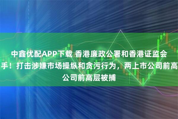 中鑫优配APP下载 香港廉政公署和香港证监会联合出手！打击涉嫌市场操纵和贪污行为，两上市公司前高层被捕