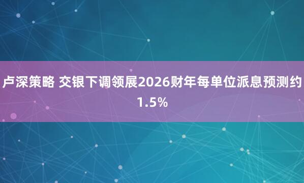 卢深策略 交银下调领展2026财年每单位派息预测约1.5%