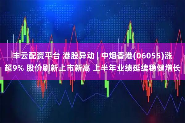 丰云配资平台 港股异动 | 中烟香港(06055)涨超9% 股价刷新上市新高 上半年业绩延续稳健增长