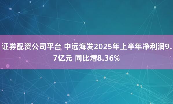 证券配资公司平台 中远海发2025年上半年净利润9.7亿元 同比增8.36%