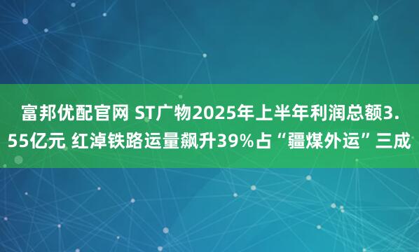 富邦优配官网 ST广物2025年上半年利润总额3.55亿元 红淖铁路运量飙升39%占“疆煤外运”三成