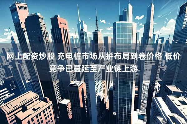网上配资炒股 充电桩市场从拼布局到卷价格 低价竞争已蔓延至产业链上游