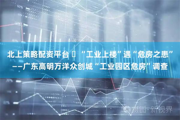 北上策略配资平台 “工业上楼”遇“危房之患”——广东高明万洋众创城“工业园区危房”调查