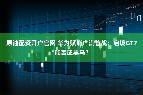 原油配资开户官网 华为赋能广汽首战:启境GT7能否成黑马?