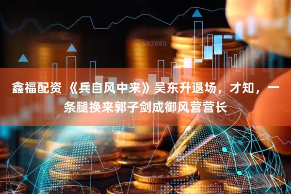 鑫福配资 《兵自风中来》吴东升退场，才知，一条腿换来郭子剑成御风营营长