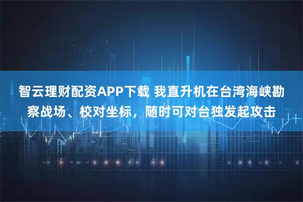 智云理财配资APP下载 我直升机在台湾海峡勘察战场、校对坐标，随时可对台独发起攻击